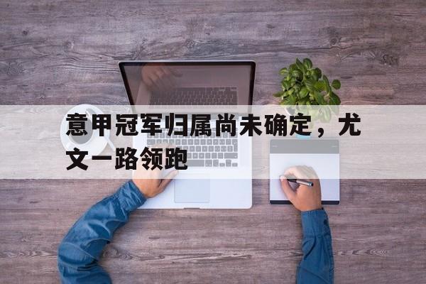 意甲冠军归属尚未确定，尤文一路领跑的简单介绍