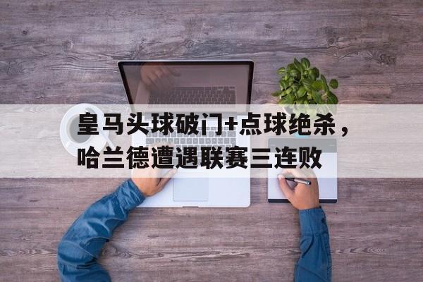 皇马头球破门+点球绝杀，哈兰德遭遇联赛三连败皇马为哈兰德开5年长约 佛爷手握3优势必ko巴萨