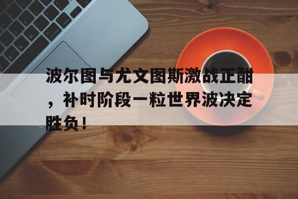 波尔图与尤文图斯激战正酣，补时阶段一粒世界波决定胜负！