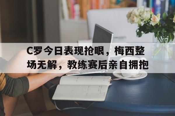 C罗今日表现抢眼，梅西整场无解，教练赛后亲自拥抱